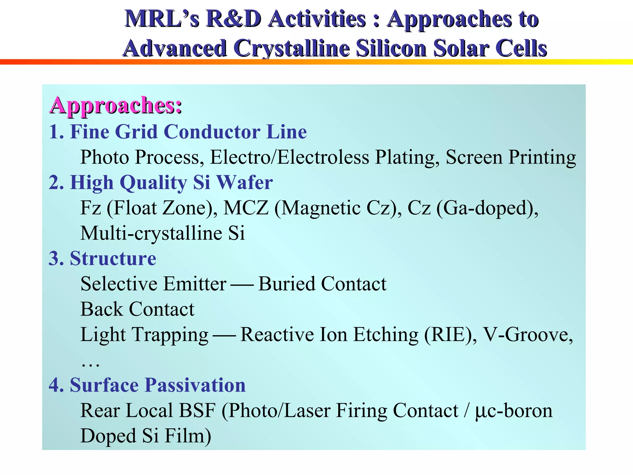 MRL’s R&D Activities : Approaches to  Advanced Crystalline Silicon Solar Cells Approaches: 1. Fine Grid Conductor Line Photo Process, Electro/Electroless Plating, Screen Printing 2. High Quality Si Wafer   Fz (Float Zone), MCZ (Magnetic Cz), Cz (Ga-doped), Multi-crystalline Si 3. Structure Selective Emitter    Buried Contact Back Contact Light Trapping    Reactive Ion Etching (RIE), V-Groove,… 4. Surface Passivation Rear Local BSF (Photo/Laser Firing Contact /   c-boron Doped Si Film) 