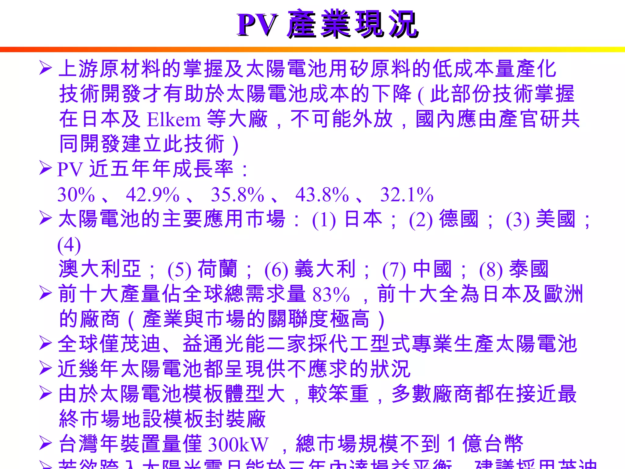 PV 產業現況 上游原材料的掌握及太陽電池用矽原料的低成本量產化 　技術開發才有助於太陽電池成本的下降 ( 此部份技術掌握 　在日本及 Elkem 等大廠，不可能外放，國內應由產官研共 　同開發建立此技術） PV 近五年年成長率： 30% 、 42.9% 、 35.8% 、 43.8% 、 32.1% 太陽電池的主要應用市場： (1) 日本； (2) 德國； (3) 美國； (4) 　澳大利亞； (5) 荷蘭； (6) 義大利； (7) 中國； (8) 泰國 前十大產量佔全球總需求量 83% ，前十大全為日本及歐洲 　的廠商（產業與市場的關聯度極高） 全球僅茂迪、益通光能二家採代工型式專業生產太陽電池 近幾年太陽電池都呈現供不應求的狀況 由於太陽電池模板體型大，較笨重，多數廠商都在接近最 　終市場地設模板封裝廠 台灣年裝置量僅 300kW ，總市場規模不到１億台幣  若欲跨入太陽光電且能於三年內達損益平衡，建議採用茂迪的模式，成為太陽電池專業生產廠 