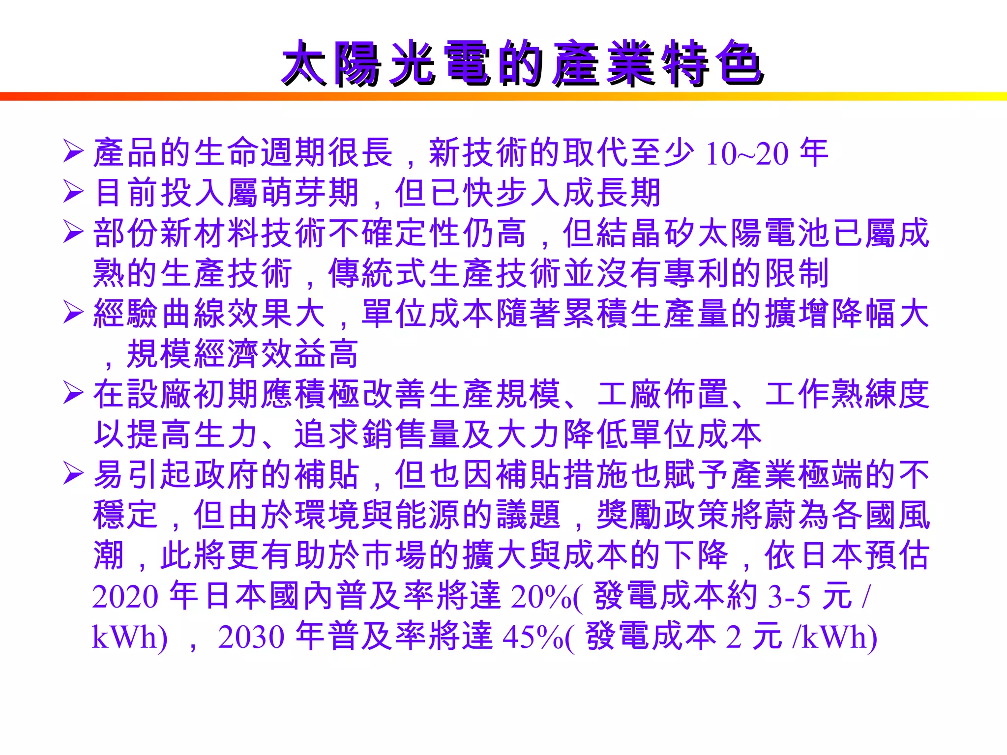 太陽光電的產業特色 產品的生命週期很長，新技術的取代至少 10~20 年 目前投入屬萌芽期，但已快步入成長期 部份新材料技術不確定性仍高，但結晶矽太陽電池已屬成熟的生產技術，傳統式生產技術並沒有專利的限制 經驗曲線效果大，單位成本隨著累積生產量的擴增降幅大，規模經濟效益高 在設廠初期應積極改善生產規模、工廠佈置、工作熟練度以提高生力、追求銷售量及大力降低單位成本 易引起政府的補貼，但也因補貼措施也賦予產業極端的不穩定，但由於環境與能源的議題，獎勵政策將蔚為各國風潮，此將更有助於市場的擴大與成本的下降，依日本預估 2020 年日本國內普及率將達 20%( 發電成本約 3-5 元 / kWh) ， 2030 年普及率將達 45%( 發電成本 2 元 /kWh)  