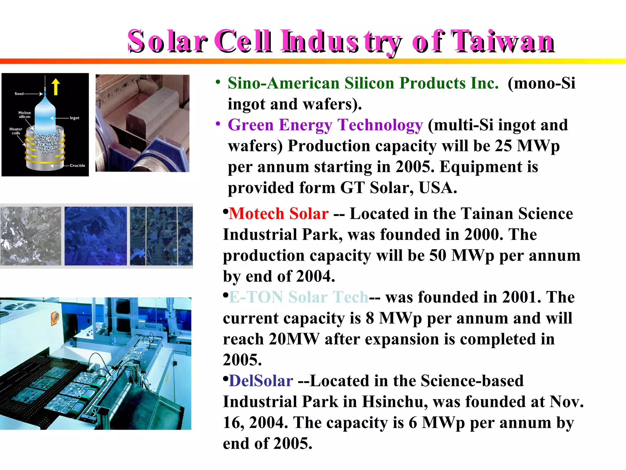 Solar Cell Industry of Taiwan  Sino-American Silicon Products Inc.   (mono-Si ingot and wafers). Green Energy Technology   (multi-Si ingot and wafers) Production capacity will be 25 MWp per annum starting in 2005. Equipment is provided form GT Solar, USA.   Motech Solar   -- Located in the Tainan Science  Industrial Park, was founded in 2000. The production capacity will be 50 MWp per annum by end of 2004. E-TON Solar Tech -- was founded in 2001. The current capacity is 8 MWp per annum and will reach 20MW after expansion is completed in 2005. DelSolar  --Located in the Science-based Industrial Park in Hsinchu, was founded at Nov. 16, 2004. The capacity is 6 MWp per annum by end of 2005.  