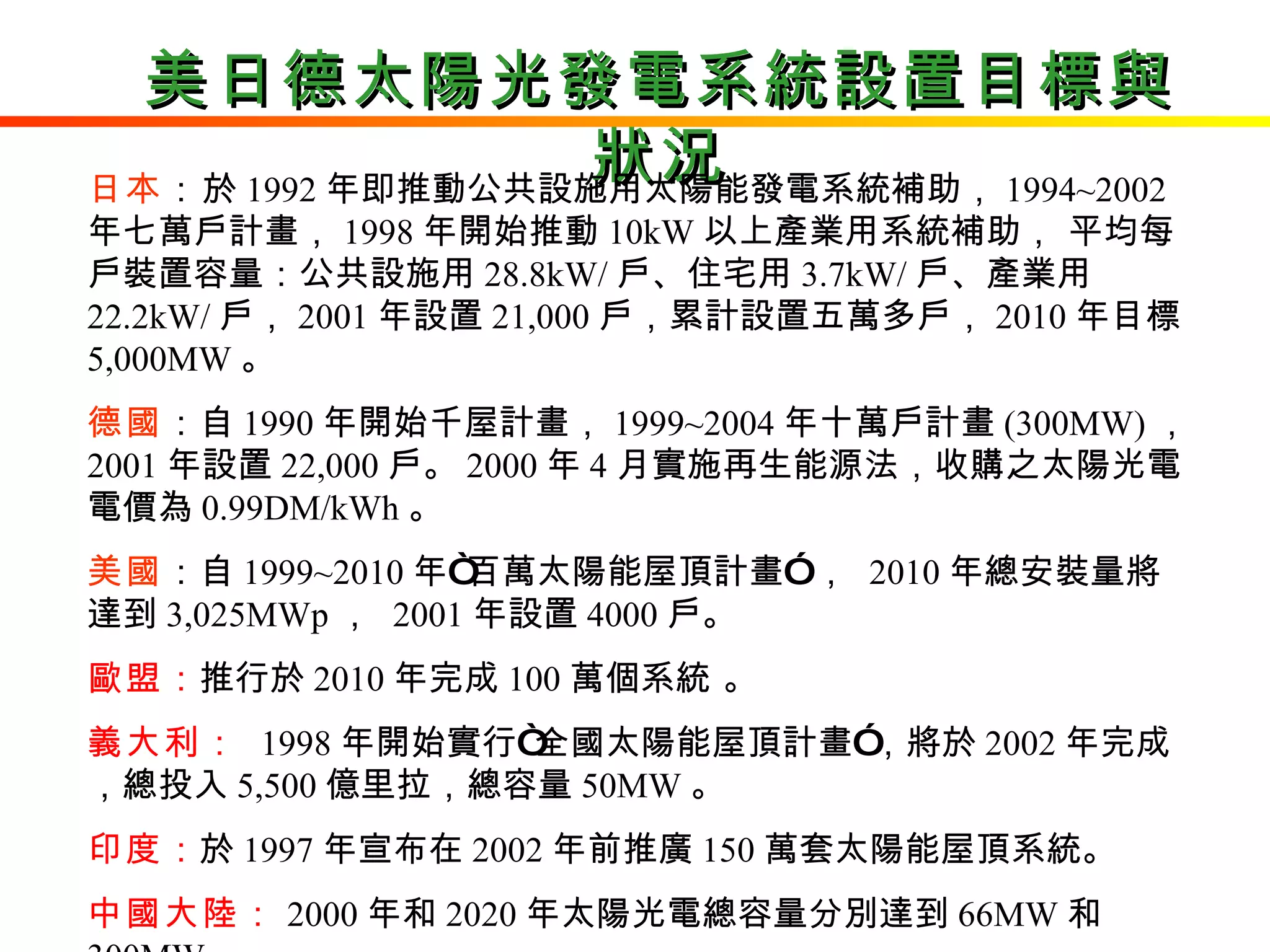美日德太陽光發電系統設置目標與狀況 日本 ： 於 1992 年即推動公共設施用太陽能發電系統補助， 1994~2002 年七萬戶計畫， 1998 年開始推動 10kW 以上產業用系統補助， 平均每戶裝置容量：公共設施用 28.8kW/ 戶、住宅用 3.7kW/ 戶、產業用 22.2kW/ 戶， 2001 年設置 21,000 戶，累計設置五萬多戶， 2010 年目標 5,000MW 。 德國 ：自 1990 年開始千屋計畫， 1999~2004 年十萬戶計畫 (300MW) ，  2001 年設置 22,000 戶。 2000 年 4 月實施再生能源法，收購之太陽光電電價為 0.99DM/kWh 。  美國 ：自 1999~2010 年“百萬太陽能屋頂計畫” ，  2010 年總安裝量將達到 3,025MWp ，  2001 年設置 4000 戶。 歐盟 ： 推行於 2010 年完成 100 萬個系統 。  義大利 ：   1998 年開始實行“全國太陽能屋頂計畫”，將於 2002 年完成，總投入 5,500 億里拉，總容量 50MW 。  印度 ： 於 1997 年宣布在 2002 年前推廣 150 萬套太陽能屋頂系統。 中國大陸： 2000 年和 2020 年太陽光電總容量分別達到 66MW 和 300MW 。 
