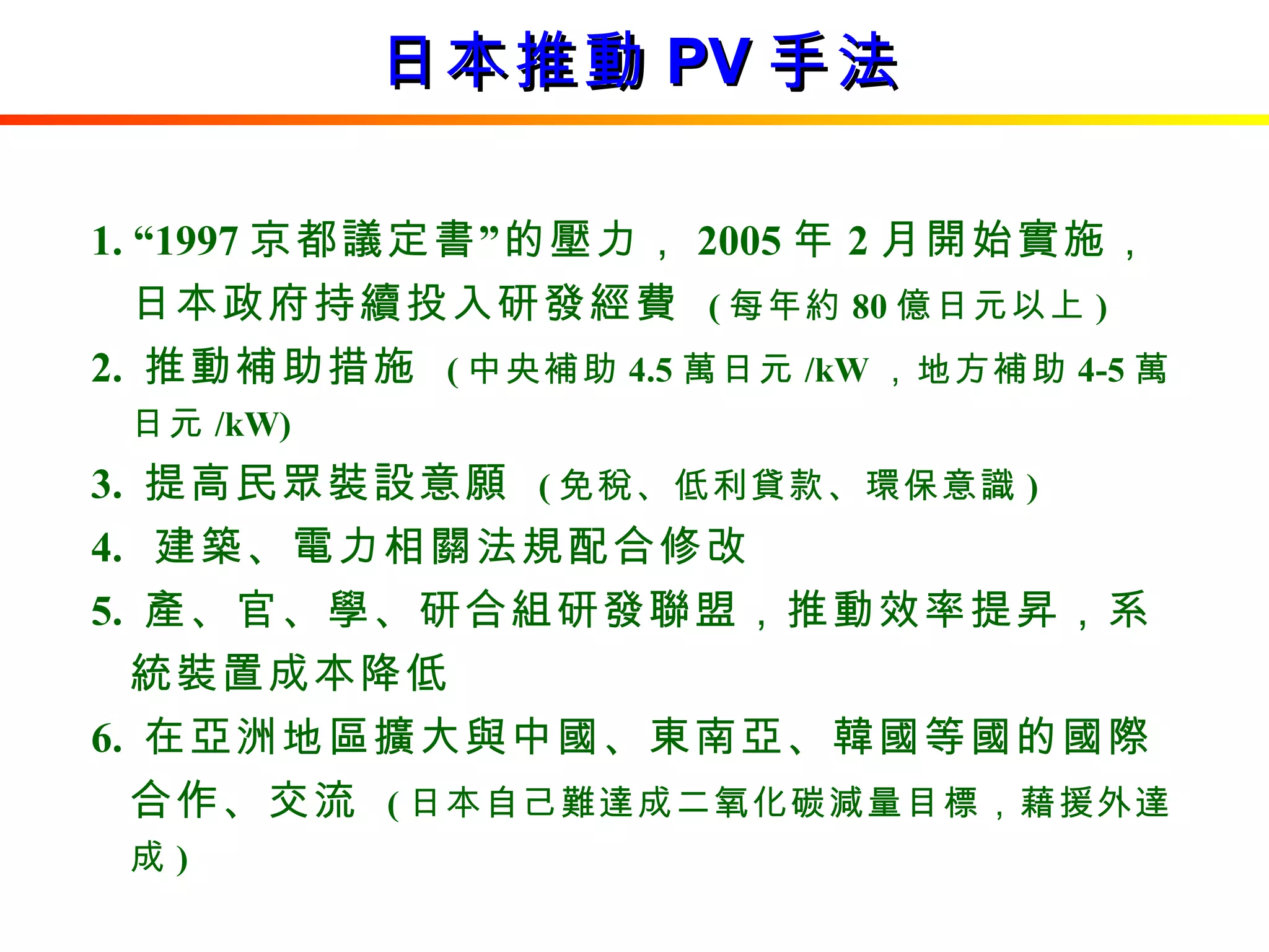 日本推動 PV 手法 1. “1997 京都議定書”的壓力， 2005 年 2 月開始實施，日本政府持續投入研發經費  ( 每年約 80 億日元以上 ) 2.  推動補助措施  ( 中央補助 4.5 萬日元 /kW ，地方補助 4-5 萬日元 /kW) 3.  提高民眾裝設意願  ( 免稅、低利貸款、環保意識 ) 4.  建築、電力相關法規配合修改 5.  產、官、學、研合組研發聯盟，推動效率提昇，系統裝置成本降低 6.  在亞洲地區擴大與中國、東南亞、韓國等國的國際合作、交流  ( 日本自己難達成二氧化碳減量目標，藉援外達成 ) 