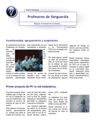 Boletín Informativo




                               Profesores de Vanguardia
                                        Educar e innovar es lo mismo...
                                                                                   Gustavo Bolaños




Inconformidad, agrupamiento y surgimiento.
El surgimiento del grupo      más impactantes en sus      logías de la Información      objetivos de trabajo en
Profesores de Vanguar-        estudiantes y poniéndo-     y    la    Comunicación       común, que nos permitie-
dia,     se                                      se       (TIC’s) en el trabajo coti-   ran alcanzar metas en
remonta a                                        al       diano del aula.               común.
julio   del                                      día
2008,                                            con
cuando un                                        los      Sin duda alguna, existía Desde entonces, hemos
puñado de                                                 un dejo de inconformi-   desarrollado actividades
docentes                                                  dad, un vacío por llenar extra muros, implementa-
del Liceo                                                 en el trabajo de aula,   do TIC´s en el aula, fo-
de Atenas,                                                que impedía la satisfac- mentado la cultura digital
querían                                                   ción plena de los docen- en la comunidad estu-
experi-                                                   tes interesados.         diantil, elaborado sitios
mentar un salto cualitati-    vientos de cambio de        A partir de ese momen- web y desarrollado pro-
vo en su trabajo de aula;     aquellos días: imple-       to, nos dimos a la tarea yectos interdisciplinarios,
logrando    aprendizajes      mentación de las Tecno-     de plantearnos algunos entre otras cosas.




Primer proyecto de PV: la red inalámbrica.

El primer proyecto desa-      junto al resto del perso-   acces point, cableado,
rrollado bajo el signo de     nal del Liceo, organiza-    etc.
PV fue la instalación de      mos la final de Juegos      La instalación fue reali-
una red inalámbrica, que      Deportivos Estudiantiles    zada por nosotros mis-
brindara el servicio de       del 2008, en categorías     mos, entre finales del
Internet en toda la insti-    masculina y femenina.       2008 e inicios del 2009.
tución.                       Los ingresos obtenidos      Desde entonces, el Li-
Para obtener el financia-     se usaron en la compra      ceo cuenta con servicio
miento, aprovechamos          del equipamiento nece-      de Internet en toda su
el arraigo que tiene el       sario para la red de In-    extensión.
volibol en el cantón. Así,    ternet: servidor, antena,
 