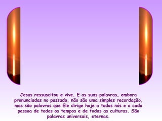 Jesus ressuscitou e vive. E as suas palavras, embora
pronunciadas no passado, não são uma simples recordação,
mas são palavras que Ele dirige hoje a todos nós e a cada
 pessoa de todos os tempos e de todas as culturas. São
               palavras universais, eternas.
 