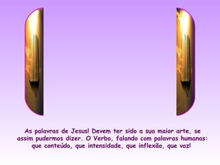 As palavras de Jesus! Devem ter sido a sua maior arte, se
assim pudermos dizer. O Verbo, falando com palavras humanas:
     que conteúdo, que intensidade, que inflexão, que voz!
 
