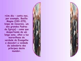 «Um dia – conta-nos,
 por exemplo, Basílio
  Magno (330-379),
bispo de Cesareia, um
  dos grandes Padres
da Igreja) – como que
  despertando de um
longo sono, olhei a luz
    maravilhosa da
verdade do Evangelho
 e descobri a vaidade
   da sabedoria dos
    príncipes deste
        mundo».
 