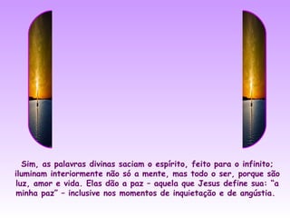 Sim, as palavras divinas saciam o espírito, feito para o infinito;
iluminam interiormente não só a mente, mas todo o ser, porque são
luz, amor e vida. Elas dão a paz – aquela que Jesus define sua: “a
minha paz” – inclusive nos momentos de inquietação e de angústia.
 