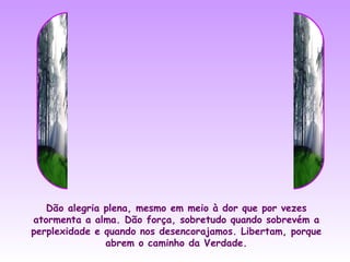Dão alegria plena, mesmo em meio à dor que por vezes
atormenta a alma. Dão força, sobretudo quando sobrevém a
perplexidade e quando nos desencorajamos. Libertam, porque
               abrem o caminho da Verdade.
 