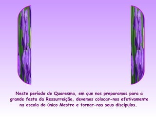 Neste período de Quaresma, em que nos preparamos para a
grande festa da Ressurreição, devemos colocar-nos efetivamente
    na escola do único Mestre e tornar-nos seus discípulos.
 