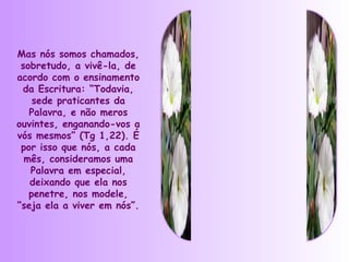 Mas nós somos chamados,
 sobretudo, a vivê-la, de
acordo com o ensinamento
 da Escritura: “Todavia,
    sede praticantes da
   Palavra, e não meros
ouvintes, enganando-vos a
vós mesmos” (Tg 1,22). É
 por isso que nós, a cada
  mês, consideramos uma
   Palavra em especial,
   deixando que ela nos
   penetre, nos modele,
“seja ela a viver em nós”.
 