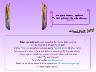 «A quem iremos, Senhor?
                                            Tu tens palavras de vida eterna»
                                                           (Jo 6,68).




      “Palavra de Vida”, publicação mensal do Movimento dos Focolares.
                 Texto de: Chiara Lubich, escrita em 2003
Gráfica Anna Lollo em colaboração com padre Placido D’Omina (Sicília, Itália)
Este comentário sobre a Palavra de Vida é traduzido em 96 línguas e idiomas,
     e chega a vários milhões de pessoas no mundo inteiro pela imprensa
                          rádio, TV e pela internet.
                     Para informações www.focolare.org
  Este PPS, em várias línguas é publicado em www.santuariosancalogero.org
                          (de onde se pode baixar)
 