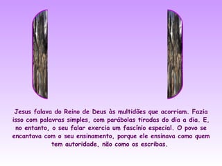 Jesus falava do Reino de Deus às multidões que acorriam. Fazia
isso com palavras simples, com parábolas tiradas do dia a dia. E,
 no entanto, o seu falar exercia um fascínio especial. O povo se
encantava com o seu ensinamento, porque ele ensinava como quem
             tem autoridade, não como os escribas.
 