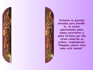 Inclusive os guardas
enviados para prendê-
     lo, ao serem
  questionados pelos
 sumos sacerdotes e
pelos fariseus por não
  terem cumprido as
ordens, responderam:
“Ninguém jamais falou
 como este homem”.
 