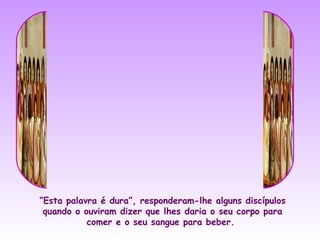 “Esta palavra é dura”, responderam-lhe alguns discípulos
 quando o ouviram dizer que lhes daria o seu corpo para
           comer e o seu sangue para beber.
 