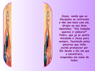 Jesus, vendo que os
 discípulos se retiravam
e não iam mais com ele,
   dirigiu-se aos doze
Apóstolos: “Vós também
   quereis ir embora?”
Pedro, que já se sentia
 vinculado a Jesus para
sempre, fascinado pelas
    palavras que tinha
  ouvido pronunciar por
Ele desde o dia em que
      o encontrara,
 respondeu em nome de
          todos:
 