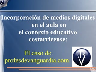 Incorporación de medios digitales
           en el aula en
      el contexto educativo
          costarricense:

        El caso de
 profesdevanguardia.com
 