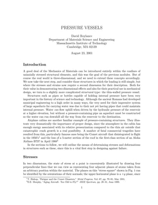 PRESSURE VESSELS
David Roylance
Department of Materials Science and Engineering
Massachusetts Institute of Technology
Cambridge, MA 02139
August 23, 2001
Introduction
A good deal of the Mechanics of Materials can be introduced entirely within the conﬁnes of
uniaxially stressed structural elements, and this was the goal of the previous modules. But of
course the real world is three-dimensional, and we need to extend these concepts accordingly.
We now take the next step, and consider those structures in which the loading is still simple, but
where the stresses and strains now require a second dimension for their description. Both for
their value in demonstrating two-dimensional eﬀects and also for their practical use in mechanical
design, we turn to a slightly more complicated structural type: the thin-walled pressure vessel.
Structures such as pipes or bottles capable of holding internal pressure have been very
important in the history of science and technology. Although the ancient Romans had developed
municipal engineering to a high order in many ways, the very need for their impressive system
of large aqueducts for carrying water was due to their not yet having pipes that could maintain
internal pressure. Water can ﬂow uphill when driven by the hydraulic pressure of the reservoir
at a higher elevation, but without a pressure-containing pipe an aqueduct must be constructed
so the water can run downhill all the way from the reservoir to the destination.
Airplane cabins are another familiar example of pressure-containing structures. They illus-
trate very dramatically the importance of proper design, since the atmosphere in the cabin has
enough energy associated with its relative pressurization compared to the thin air outside that
catastrophic crack growth is a real possibility. A number of fatal commercial tragedies have
resulted from this, particularly famous ones being the Comet aircraft that disintegrated in ﬂight
in the 1950’s1 and the loss of a 5-meter section of the roof in the ﬁrst-class section of an Aloha
Airlines B737 in April 19882
In the sections to follow, we will outline the means of determining stresses and deformations
in structures such as these, since this is a vital ﬁrst step in designing against failure.
Stresses
In two dimensions, the state of stress at a point is conveniently illustrated by drawing four
perpendicular lines that we can view as representing four adjacent planes of atoms taken from
an arbitrary position within the material. The planes on this “stress square” shown in Fig. 1 can
be identiﬁed by the orientations of their normals; the upper horizontal plane is a +y plane, since
1
T. Bishop, “Fatigue and the Comet Disasters,” Metal Progress, Vol. 67, pp. 79–85, May 1955.
2
E.E. Murphy, “Aging Aircraft: Too Old to Fly?” IEEE Spectrum, pp. 28–31, June 1989.
1
 