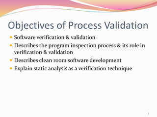 Objectives of Process Validation
 Software verification & validation
 Describes the program inspection process & its role in
verification & validation
 Describes clean room software development
 Explain static analysis as a verification technique
3
 