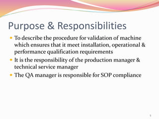 Purpose & Responsibilities
 To describe the procedure for validation of machine
which ensures that it meet installation, operational &
performance qualification requirements
 It is the responsibility of the production manager &
technical service manager
 The QA manager is responsible for SOP compliance
5
 