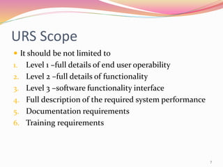 URS Scope
 It should be not limited to
1. Level 1 –full details of end user operability
2. Level 2 –full details of functionality
3. Level 3 –software functionality interface
4. Full description of the required system performance
5. Documentation requirements
6. Training requirements
7
 