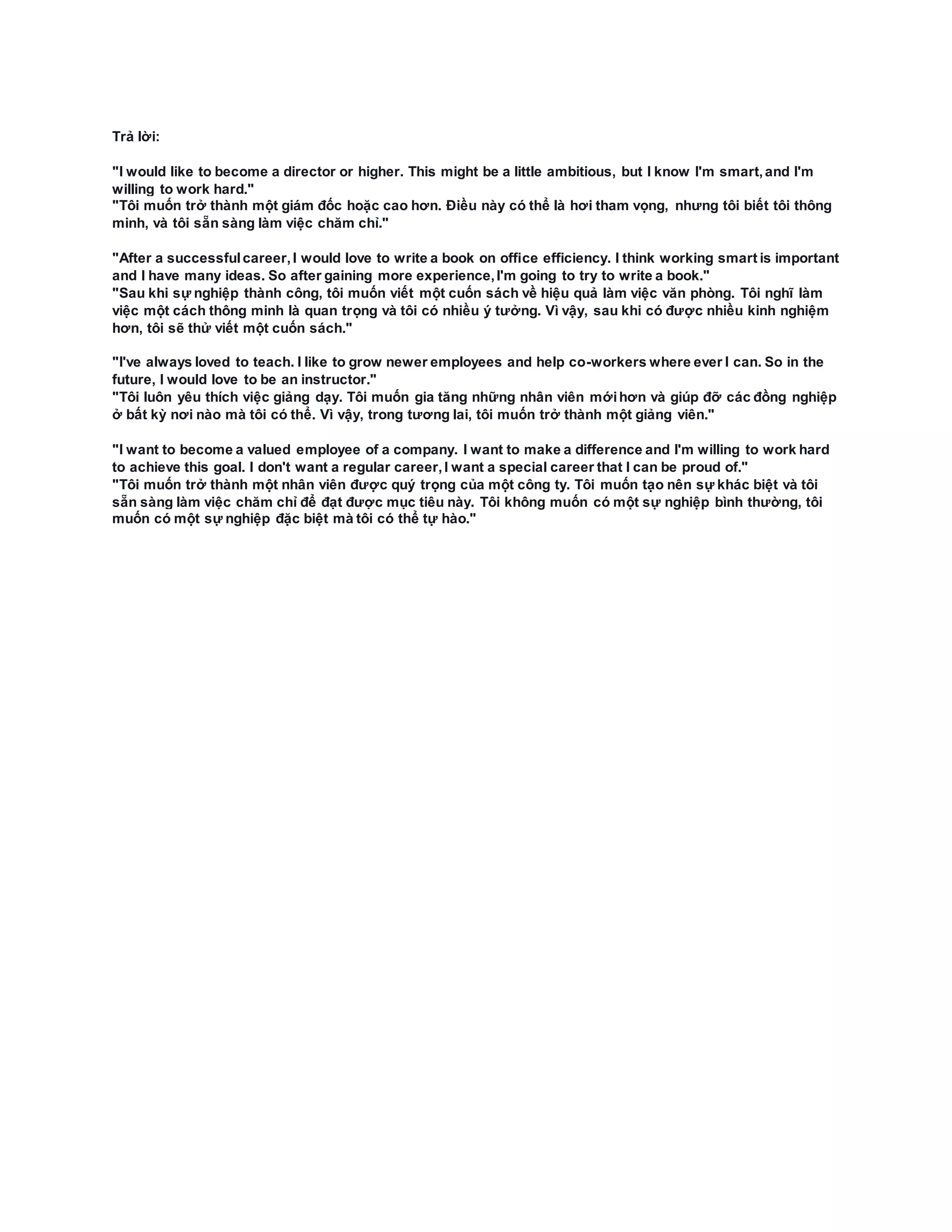 Trả lời:
"I would like to become a director or higher. This might be a little ambitious, but I know I'm smart,and I'm
willing to work hard."
"Tôi muốn trở thành một giám đốc hoặc cao hơn. Điều này có thể là hơi tham vọng, nhưng tôi biết tôi thông
minh, và tôi sẵn sàng làm việc chăm chỉ."
"After a successfulcareer,I would love to write a book on office efficiency. I think working smart is important
and I have many ideas. So after gaining more experience,I'm going to try to write a book."
"Sau khi sự nghiệp thành công, tôi muốn viết một cuốn sách về hiệu quả làm việc văn phòng. Tôi nghĩ làm
việc một cách thông minh là quan trọng và tôi có nhiều ý tưởng. Vì vậy, sau khi có được nhiều kinh nghiệm
hơn, tôi sẽ thử viết một cuốn sách."
"I've always loved to teach. I like to grow newer employees and help co-workers where ever I can. So in the
future, I would love to be an instructor."
"Tôi luôn yêu thích việc giảng dạy. Tôi muốn gia tăng những nhân viên mớihơn và giúp đỡ các đồng nghiệp
ở bất kỳ nơi nào mà tôi có thể. Vì vậy, trong tương lai, tôi muốn trở thành một giảng viên."
"I want to become a valued employee of a company. I want to make a difference and I'm willing to work hard
to achieve this goal. I don't want a regular career,I want a special career that I can be proud of."
"Tôi muốn trở thành một nhân viên được quý trọng của một công ty. Tôi muốn tạo nên sự khác biệt và tôi
sẵn sàng làm việc chăm chỉ để đạt được mục tiêu này. Tôi không muốn có một sự nghiệp bình thường, tôi
muốn có một sự nghiệp đặc biệt mà tôi có thể tự hào."
 