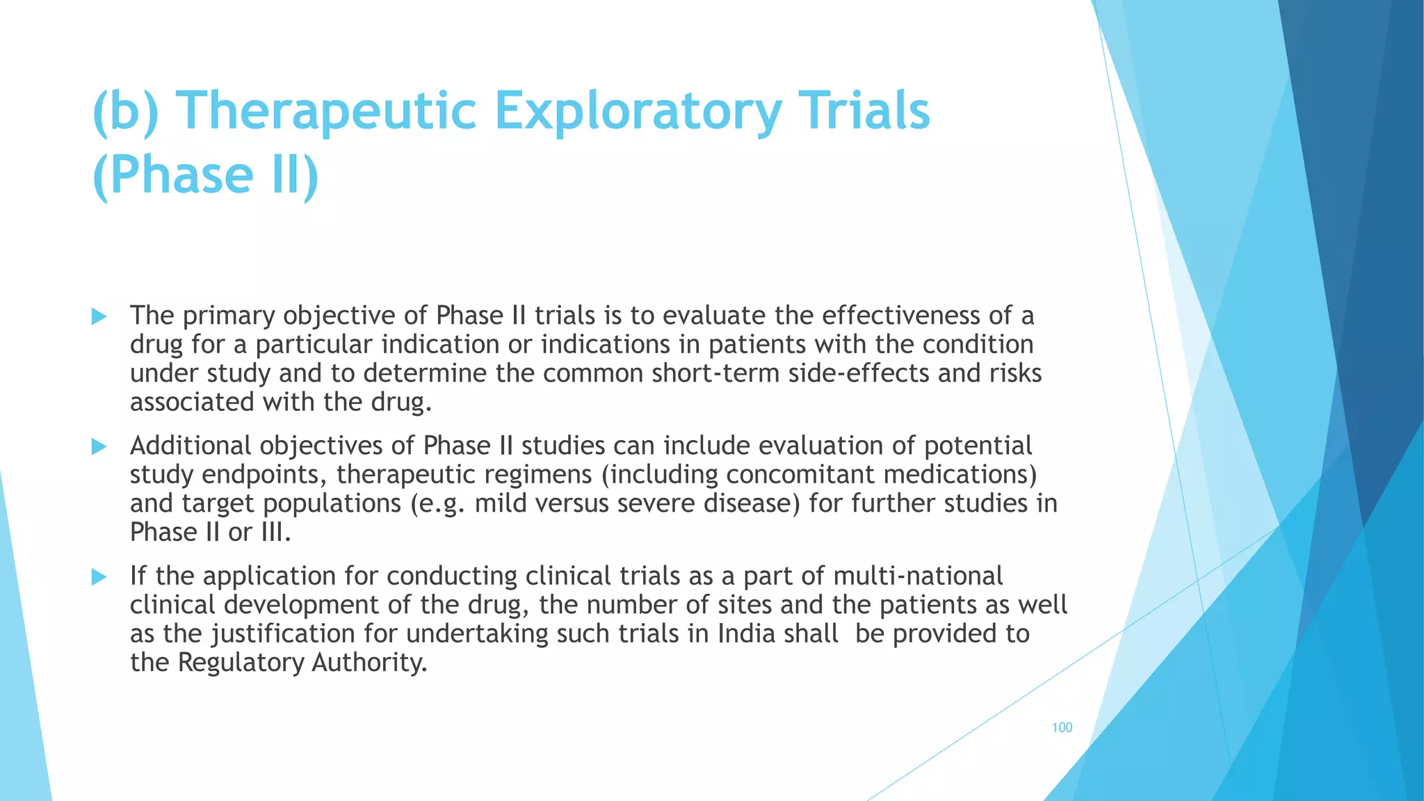 (b) Therapeutic Exploratory Trials
(Phase II)
 The primary objective of Phase II trials is to evaluate the effectiveness of a
drug for a particular indication or indications in patients with the condition
under study and to determine the common short-term side-effects and risks
associated with the drug.
 Additional objectives of Phase II studies can include evaluation of potential
study endpoints, therapeutic regimens (including concomitant medications)
and target populations (e.g. mild versus severe disease) for further studies in
Phase II or III.
 If the application for conducting clinical trials as a part of multi-national
clinical development of the drug, the number of sites and the patients as well
as the justification for undertaking such trials in India shall be provided to
the Regulatory Authority.
100
 