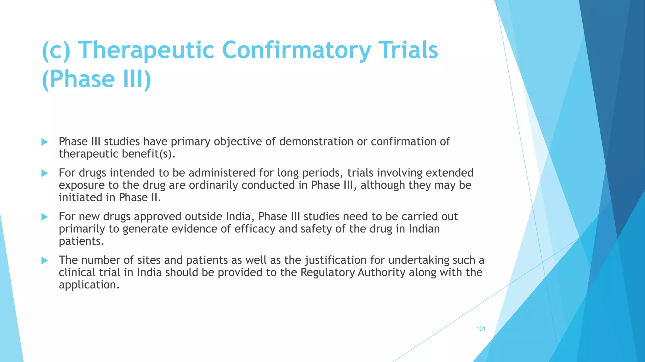 (c) Therapeutic Confirmatory Trials
(Phase III)
 Phase III studies have primary objective of demonstration or confirmation of
therapeutic benefit(s).
 For drugs intended to be administered for long periods, trials involving extended
exposure to the drug are ordinarily conducted in Phase III, although they may be
initiated in Phase II.
 For new drugs approved outside India, Phase III studies need to be carried out
primarily to generate evidence of efficacy and safety of the drug in Indian
patients.
 The number of sites and patients as well as the justification for undertaking such a
clinical trial in India should be provided to the Regulatory Authority along with the
application.
101
 