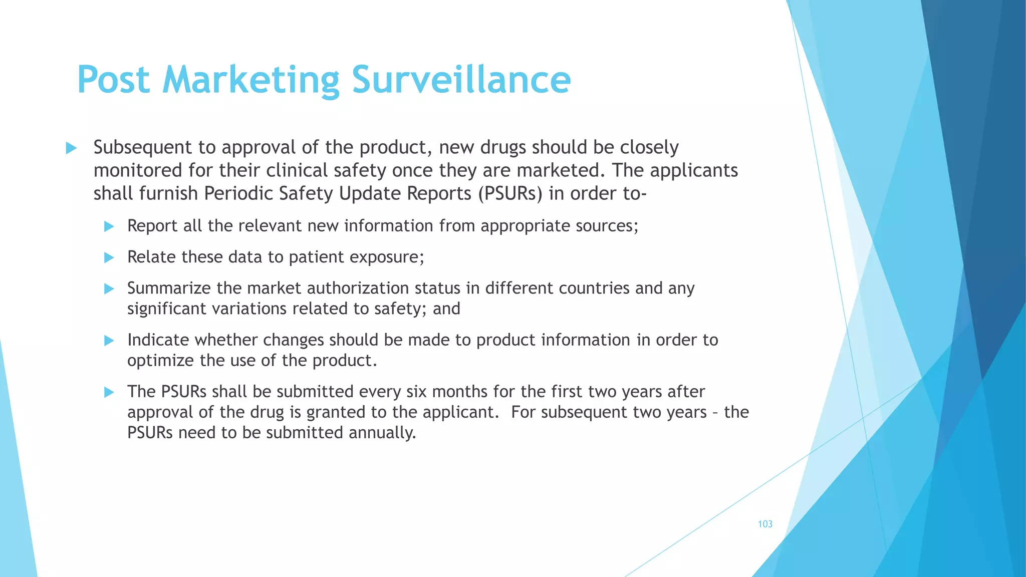 Post Marketing Surveillance
 Subsequent to approval of the product, new drugs should be closely
monitored for their clinical safety once they are marketed. The applicants
shall furnish Periodic Safety Update Reports (PSURs) in order to-
 Report all the relevant new information from appropriate sources;
 Relate these data to patient exposure;
 Summarize the market authorization status in different countries and any
significant variations related to safety; and
 Indicate whether changes should be made to product information in order to
optimize the use of the product.
 The PSURs shall be submitted every six months for the first two years after
approval of the drug is granted to the applicant. For subsequent two years – the
PSURs need to be submitted annually.
103
 