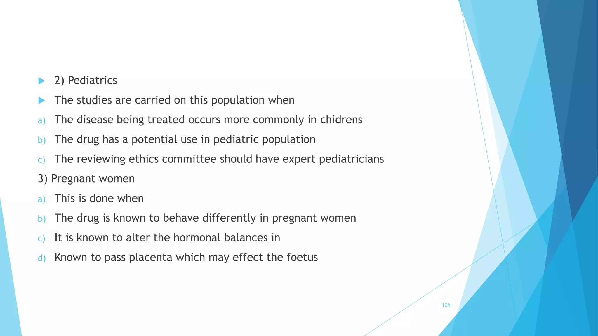  2) Pediatrics
 The studies are carried on this population when
a) The disease being treated occurs more commonly in chidrens
b) The drug has a potential use in pediatric population
c) The reviewing ethics committee should have expert pediatricians
3) Pregnant women
a) This is done when
b) The drug is known to behave differently in pregnant women
c) It is known to alter the hormonal balances in
d) Known to pass placenta which may effect the foetus
106
 