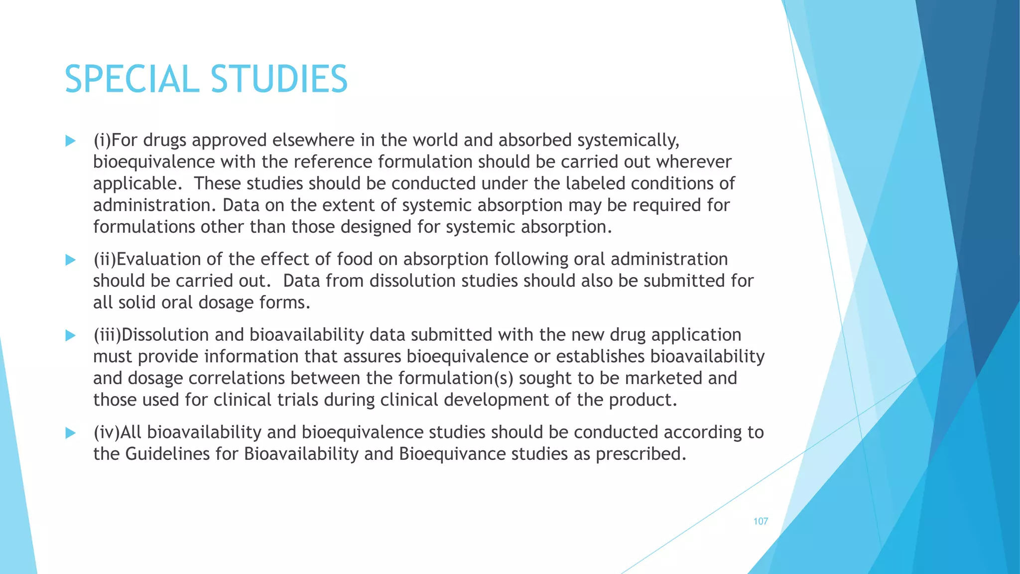 SPECIAL STUDIES
 (i)For drugs approved elsewhere in the world and absorbed systemically,
bioequivalence with the reference formulation should be carried out wherever
applicable. These studies should be conducted under the labeled conditions of
administration. Data on the extent of systemic absorption may be required for
formulations other than those designed for systemic absorption.
 (ii)Evaluation of the effect of food on absorption following oral administration
should be carried out. Data from dissolution studies should also be submitted for
all solid oral dosage forms.
 (iii)Dissolution and bioavailability data submitted with the new drug application
must provide information that assures bioequivalence or establishes bioavailability
and dosage correlations between the formulation(s) sought to be marketed and
those used for clinical trials during clinical development of the product.
 (iv)All bioavailability and bioequivalence studies should be conducted according to
the Guidelines for Bioavailability and Bioequivance studies as prescribed.
107
 