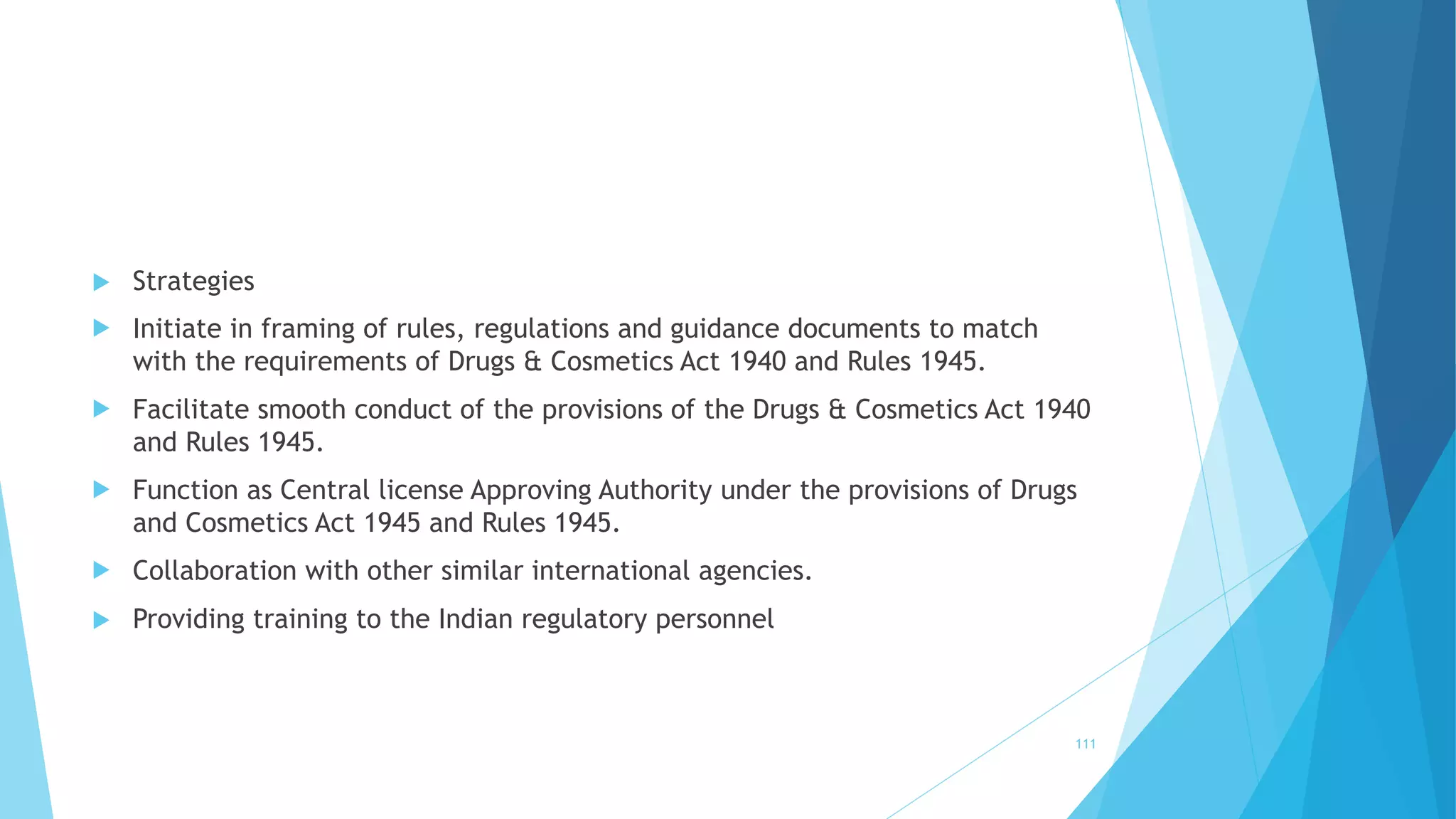  Strategies
 Initiate in framing of rules, regulations and guidance documents to match
with the requirements of Drugs & Cosmetics Act 1940 and Rules 1945.
 Facilitate smooth conduct of the provisions of the Drugs & Cosmetics Act 1940
and Rules 1945.
 Function as Central license Approving Authority under the provisions of Drugs
and Cosmetics Act 1945 and Rules 1945.
 Collaboration with other similar international agencies.
 Providing training to the Indian regulatory personnel
111
 