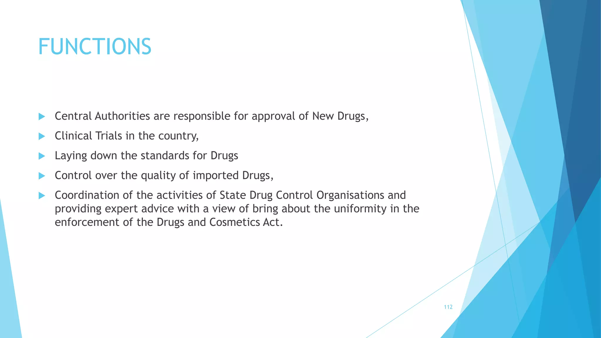 FUNCTIONS
 Central Authorities are responsible for approval of New Drugs,
 Clinical Trials in the country,
 Laying down the standards for Drugs
 Control over the quality of imported Drugs,
 Coordination of the activities of State Drug Control Organisations and
providing expert advice with a view of bring about the uniformity in the
enforcement of the Drugs and Cosmetics Act.
112
 