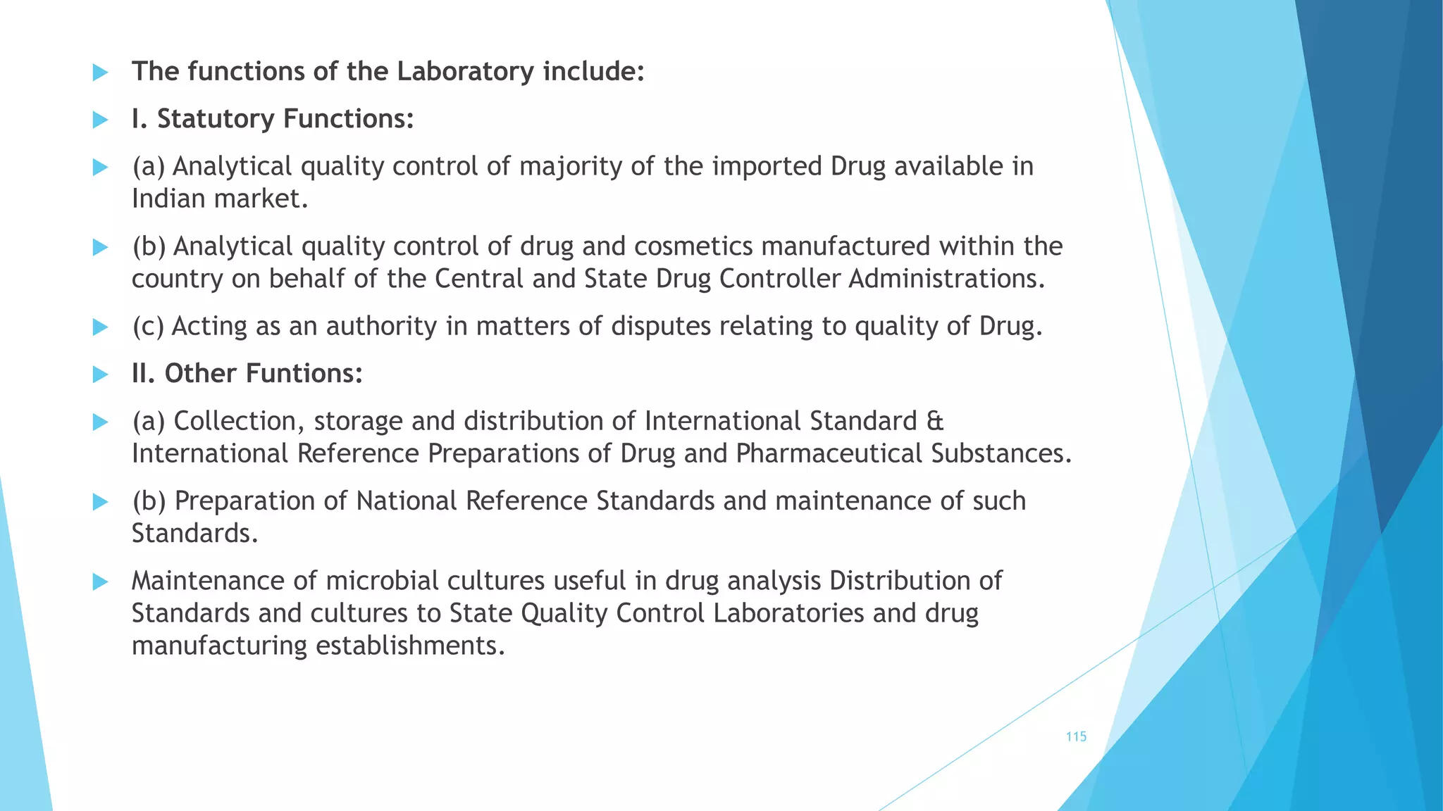  The functions of the Laboratory include:
 I. Statutory Functions:
 (a) Analytical quality control of majority of the imported Drug available in
Indian market.
 (b) Analytical quality control of drug and cosmetics manufactured within the
country on behalf of the Central and State Drug Controller Administrations.
 (c) Acting as an authority in matters of disputes relating to quality of Drug.
 II. Other Funtions:
 (a) Collection, storage and distribution of International Standard &
International Reference Preparations of Drug and Pharmaceutical Substances.
 (b) Preparation of National Reference Standards and maintenance of such
Standards.
 Maintenance of microbial cultures useful in drug analysis Distribution of
Standards and cultures to State Quality Control Laboratories and drug
manufacturing establishments.
115
 
