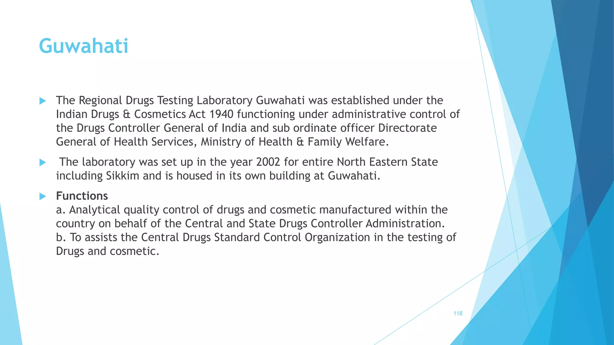 Guwahati
 The Regional Drugs Testing Laboratory Guwahati was established under the
Indian Drugs & Cosmetics Act 1940 functioning under administrative control of
the Drugs Controller General of India and sub ordinate officer Directorate
General of Health Services, Ministry of Health & Family Welfare.
 The laboratory was set up in the year 2002 for entire North Eastern State
including Sikkim and is housed in its own building at Guwahati.
 Functions
a. Analytical quality control of drugs and cosmetic manufactured within the
country on behalf of the Central and State Drugs Controller Administration.
b. To assists the Central Drugs Standard Control Organization in the testing of
Drugs and cosmetic.
118
 