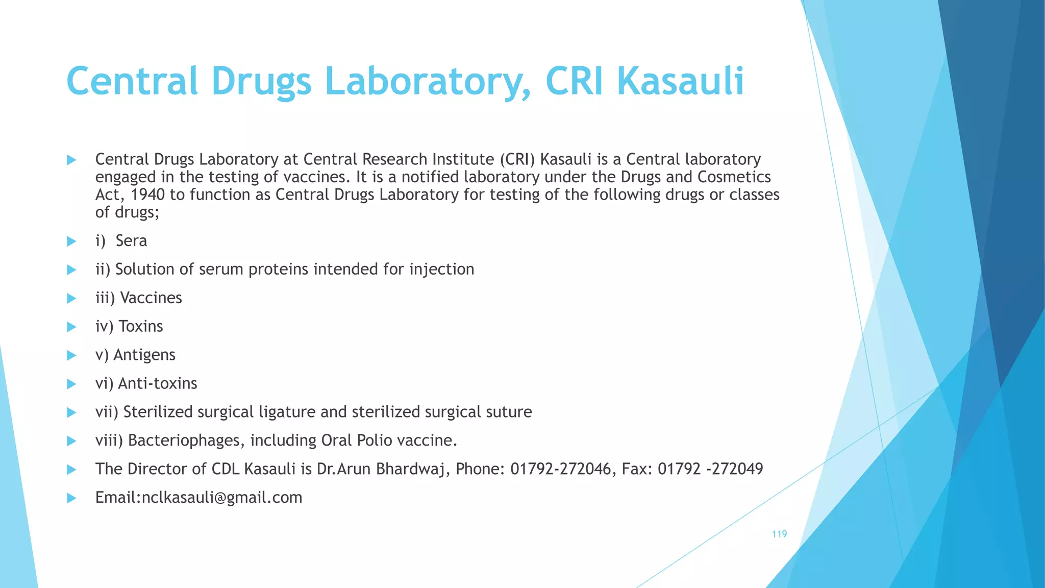Central Drugs Laboratory, CRI Kasauli
 Central Drugs Laboratory at Central Research Institute (CRI) Kasauli is a Central laboratory
engaged in the testing of vaccines. It is a notified laboratory under the Drugs and Cosmetics
Act, 1940 to function as Central Drugs Laboratory for testing of the following drugs or classes
of drugs;
 i) Sera
 ii) Solution of serum proteins intended for injection
 iii) Vaccines
 iv) Toxins
 v) Antigens
 vi) Anti-toxins
 vii) Sterilized surgical ligature and sterilized surgical suture
 viii) Bacteriophages, including Oral Polio vaccine.
 The Director of CDL Kasauli is Dr.Arun Bhardwaj, Phone: 01792-272046, Fax: 01792 -272049
 Email:nclkasauli@gmail.com
119
 