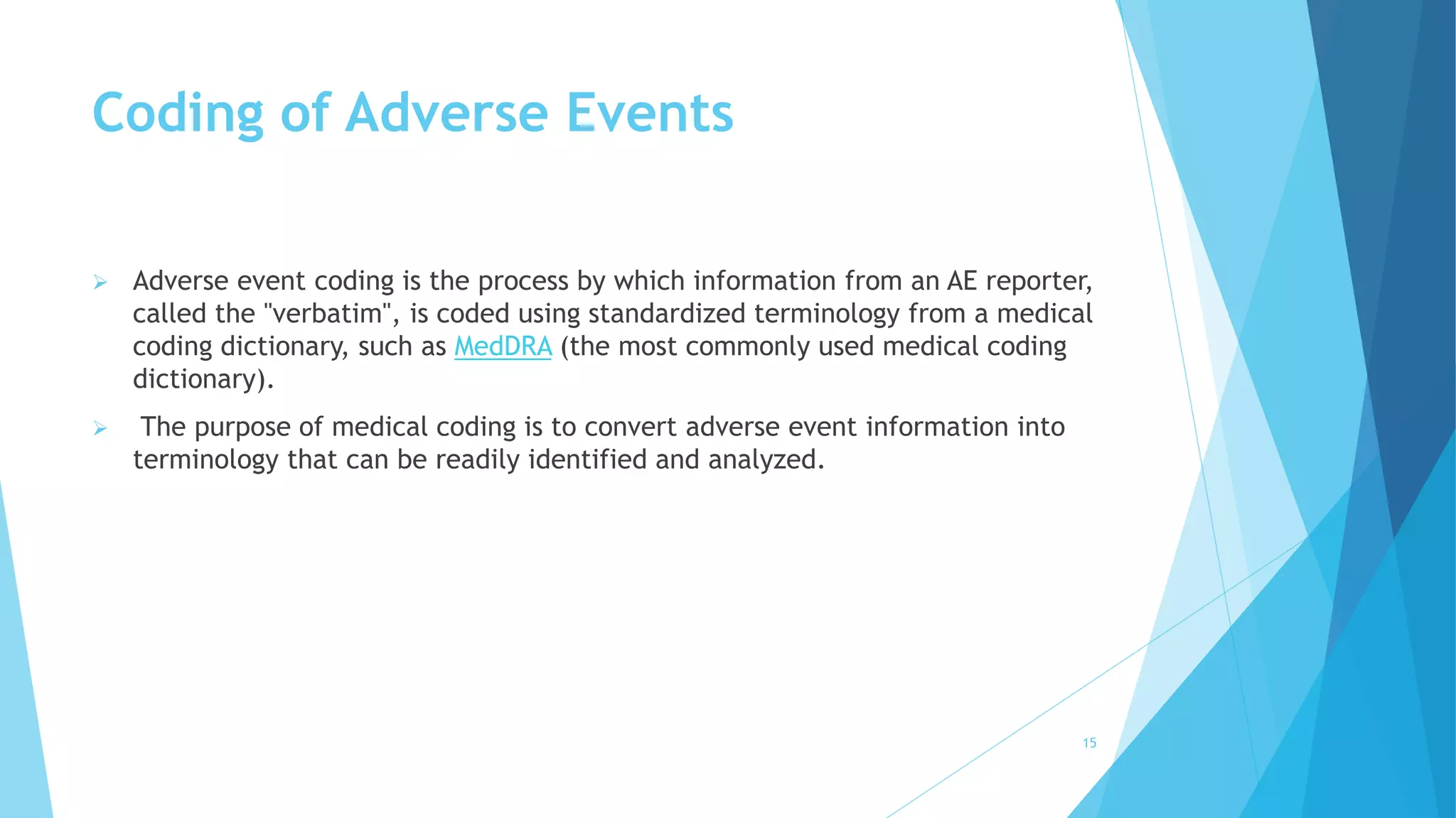 Coding of Adverse Events
 Adverse event coding is the process by which information from an AE reporter,
called the "verbatim", is coded using standardized terminology from a medical
coding dictionary, such as MedDRA (the most commonly used medical coding
dictionary).
 The purpose of medical coding is to convert adverse event information into
terminology that can be readily identified and analyzed.
15
 