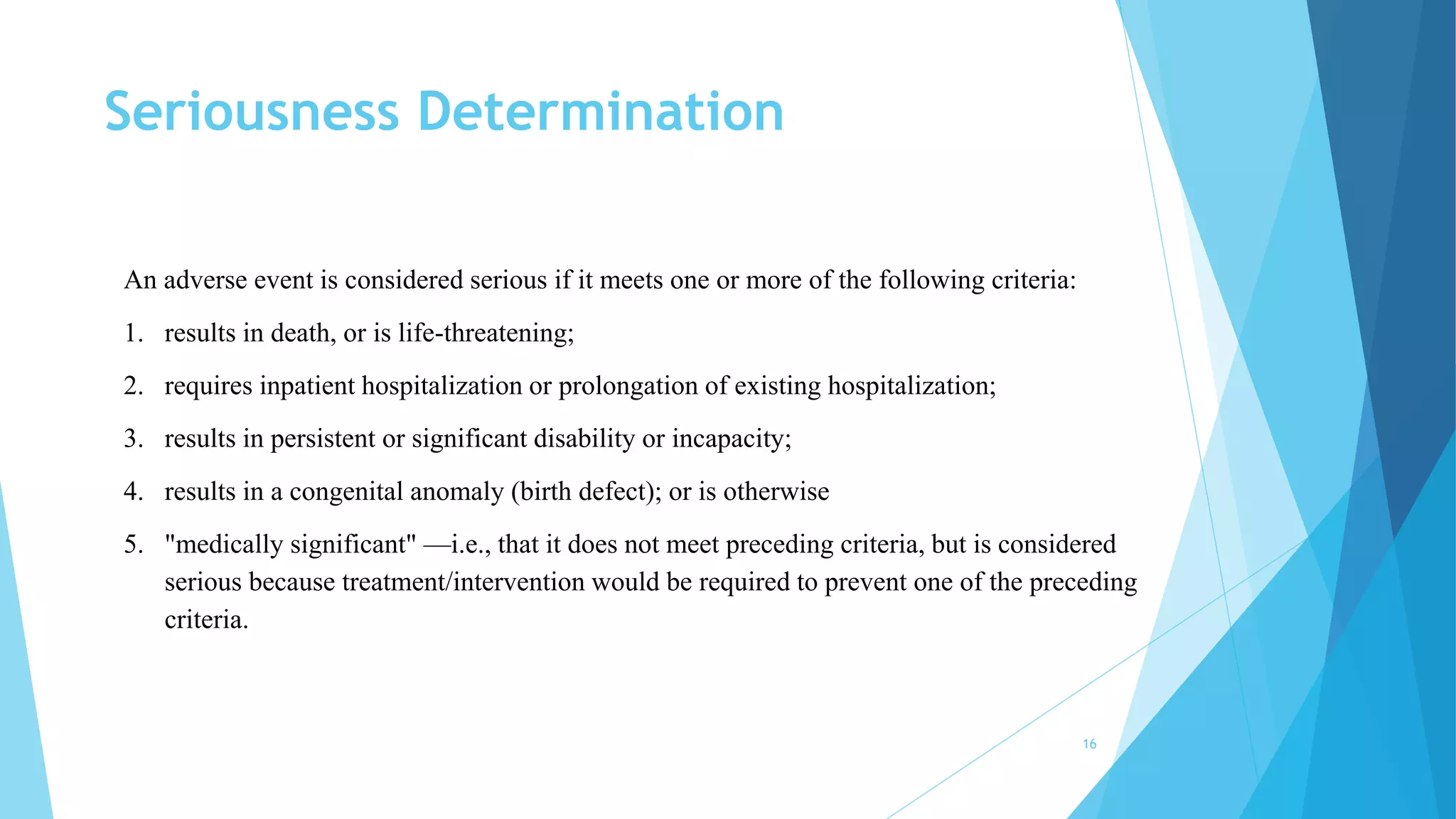 Seriousness Determination
16
An adverse event is considered serious if it meets one or more of the following criteria:
1. results in death, or is life-threatening;
2. requires inpatient hospitalization or prolongation of existing hospitalization;
3. results in persistent or significant disability or incapacity;
4. results in a congenital anomaly (birth defect); or is otherwise
5. "medically significant" —i.e., that it does not meet preceding criteria, but is considered
serious because treatment/intervention would be required to prevent one of the preceding
criteria.
 
