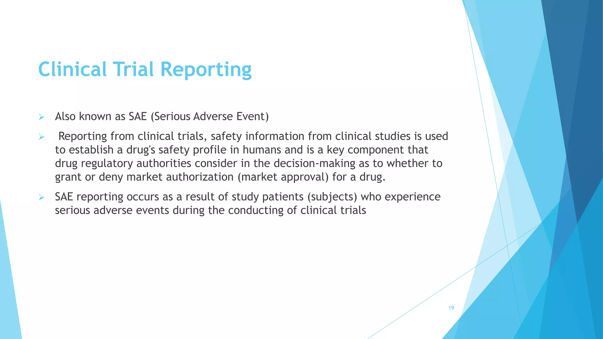 Clinical Trial Reporting
 Also known as SAE (Serious Adverse Event)
 Reporting from clinical trials, safety information from clinical studies is used
to establish a drug's safety profile in humans and is a key component that
drug regulatory authorities consider in the decision-making as to whether to
grant or deny market authorization (market approval) for a drug.
 SAE reporting occurs as a result of study patients (subjects) who experience
serious adverse events during the conducting of clinical trials
19
 