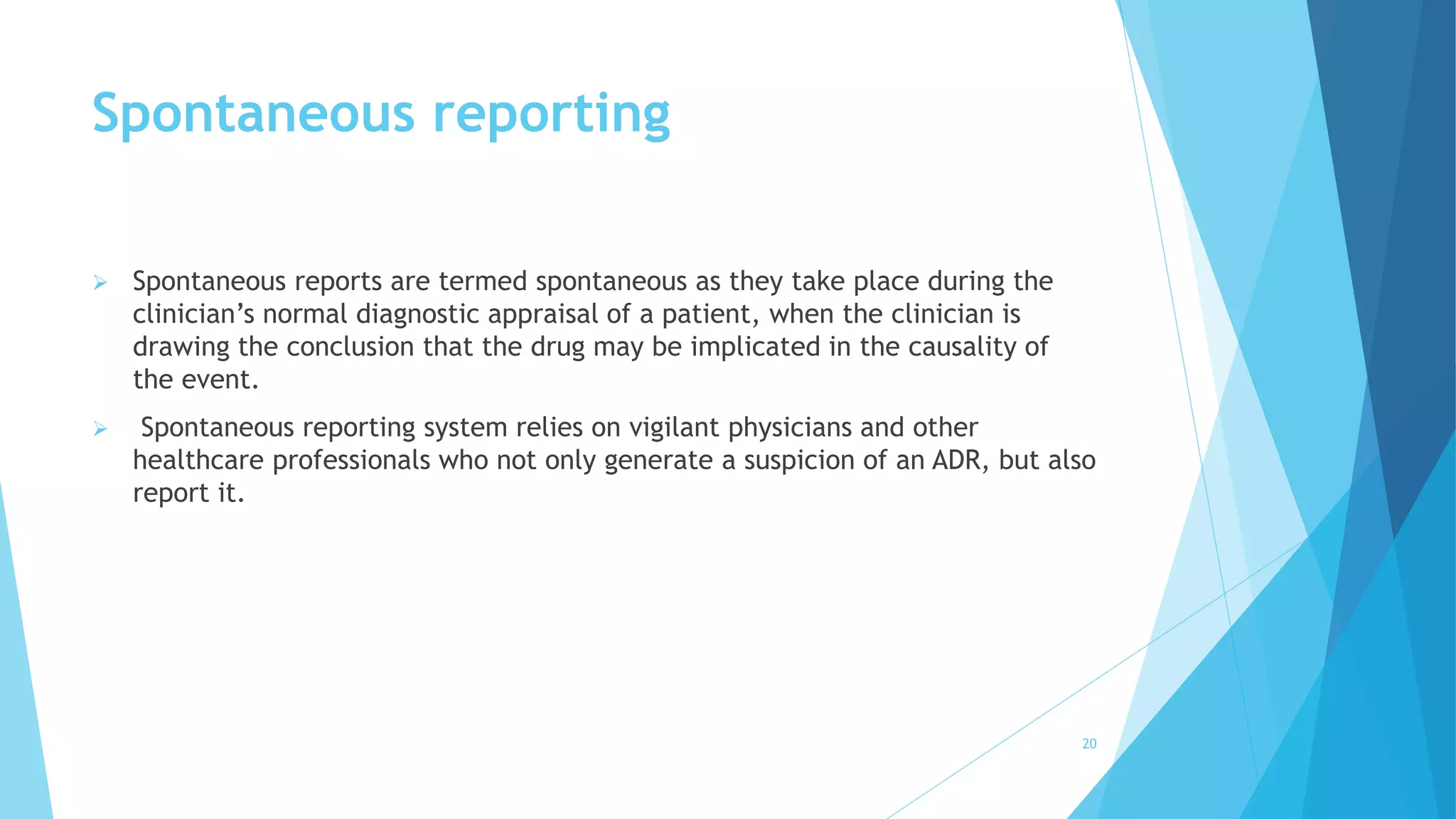 Spontaneous reporting
 Spontaneous reports are termed spontaneous as they take place during the
clinician’s normal diagnostic appraisal of a patient, when the clinician is
drawing the conclusion that the drug may be implicated in the causality of
the event.
 Spontaneous reporting system relies on vigilant physicians and other
healthcare professionals who not only generate a suspicion of an ADR, but also
report it.
20
 