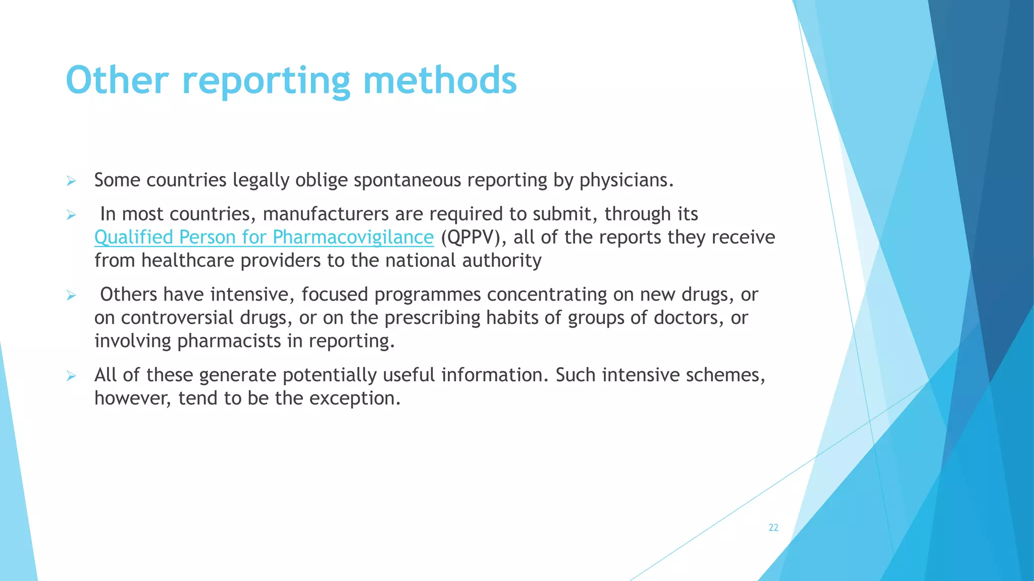 Other reporting methods
 Some countries legally oblige spontaneous reporting by physicians.
 In most countries, manufacturers are required to submit, through its
Qualified Person for Pharmacovigilance (QPPV), all of the reports they receive
from healthcare providers to the national authority
 Others have intensive, focused programmes concentrating on new drugs, or
on controversial drugs, or on the prescribing habits of groups of doctors, or
involving pharmacists in reporting.
 All of these generate potentially useful information. Such intensive schemes,
however, tend to be the exception.
22
 