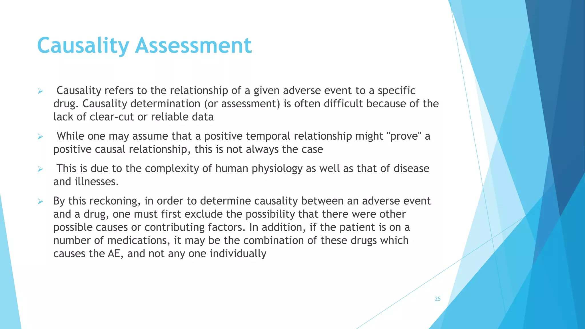 Causality Assessment
 Causality refers to the relationship of a given adverse event to a specific
drug. Causality determination (or assessment) is often difficult because of the
lack of clear-cut or reliable data
 While one may assume that a positive temporal relationship might "prove" a
positive causal relationship, this is not always the case
 This is due to the complexity of human physiology as well as that of disease
and illnesses.
 By this reckoning, in order to determine causality between an adverse event
and a drug, one must first exclude the possibility that there were other
possible causes or contributing factors. In addition, if the patient is on a
number of medications, it may be the combination of these drugs which
causes the AE, and not any one individually
25
 