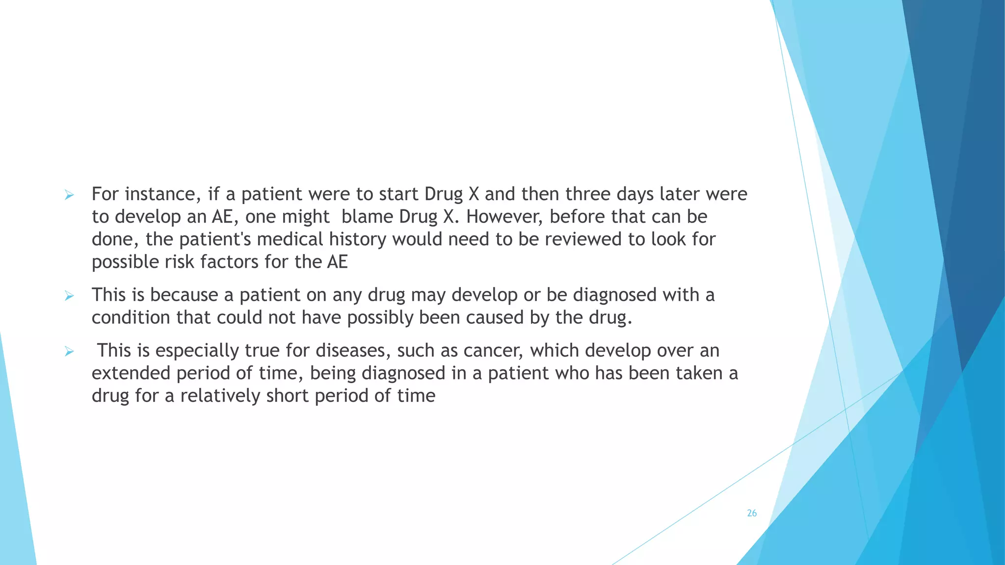  For instance, if a patient were to start Drug X and then three days later were
to develop an AE, one might blame Drug X. However, before that can be
done, the patient's medical history would need to be reviewed to look for
possible risk factors for the AE
 This is because a patient on any drug may develop or be diagnosed with a
condition that could not have possibly been caused by the drug.
 This is especially true for diseases, such as cancer, which develop over an
extended period of time, being diagnosed in a patient who has been taken a
drug for a relatively short period of time
26
 
