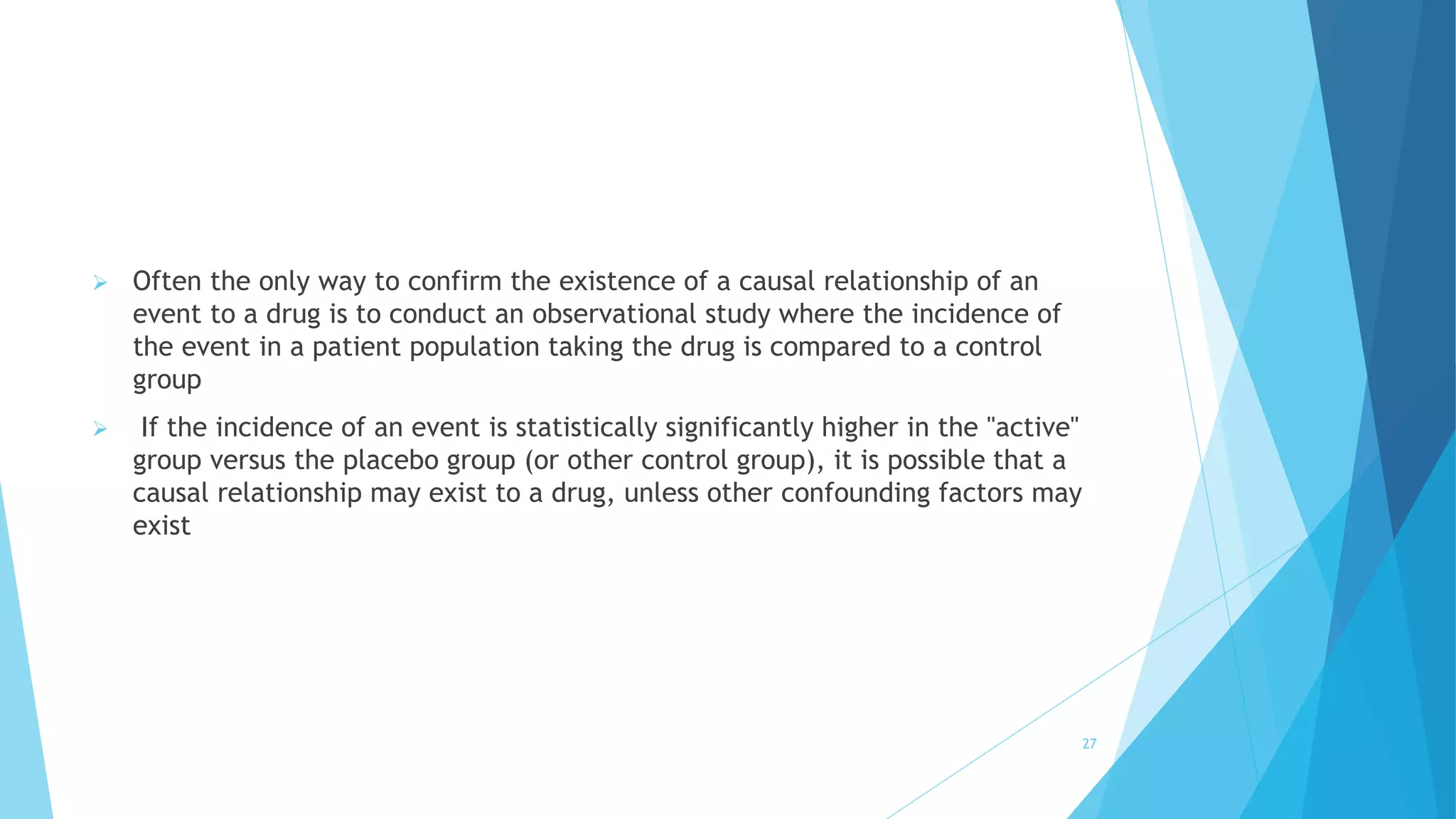  Often the only way to confirm the existence of a causal relationship of an
event to a drug is to conduct an observational study where the incidence of
the event in a patient population taking the drug is compared to a control
group
 If the incidence of an event is statistically significantly higher in the "active"
group versus the placebo group (or other control group), it is possible that a
causal relationship may exist to a drug, unless other confounding factors may
exist
27
 