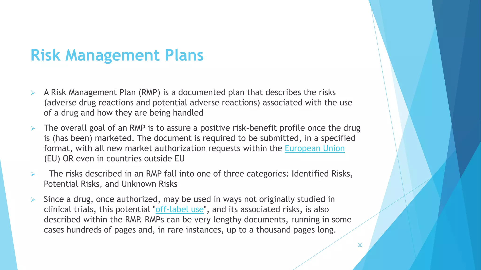 Risk Management Plans
 A Risk Management Plan (RMP) is a documented plan that describes the risks
(adverse drug reactions and potential adverse reactions) associated with the use
of a drug and how they are being handled
 The overall goal of an RMP is to assure a positive risk-benefit profile once the drug
is (has been) marketed. The document is required to be submitted, in a specified
format, with all new market authorization requests within the European Union
(EU) OR even in countries outside EU
 The risks described in an RMP fall into one of three categories: Identified Risks,
Potential Risks, and Unknown Risks
 Since a drug, once authorized, may be used in ways not originally studied in
clinical trials, this potential "off-label use", and its associated risks, is also
described within the RMP. RMPs can be very lengthy documents, running in some
cases hundreds of pages and, in rare instances, up to a thousand pages long.
30
 