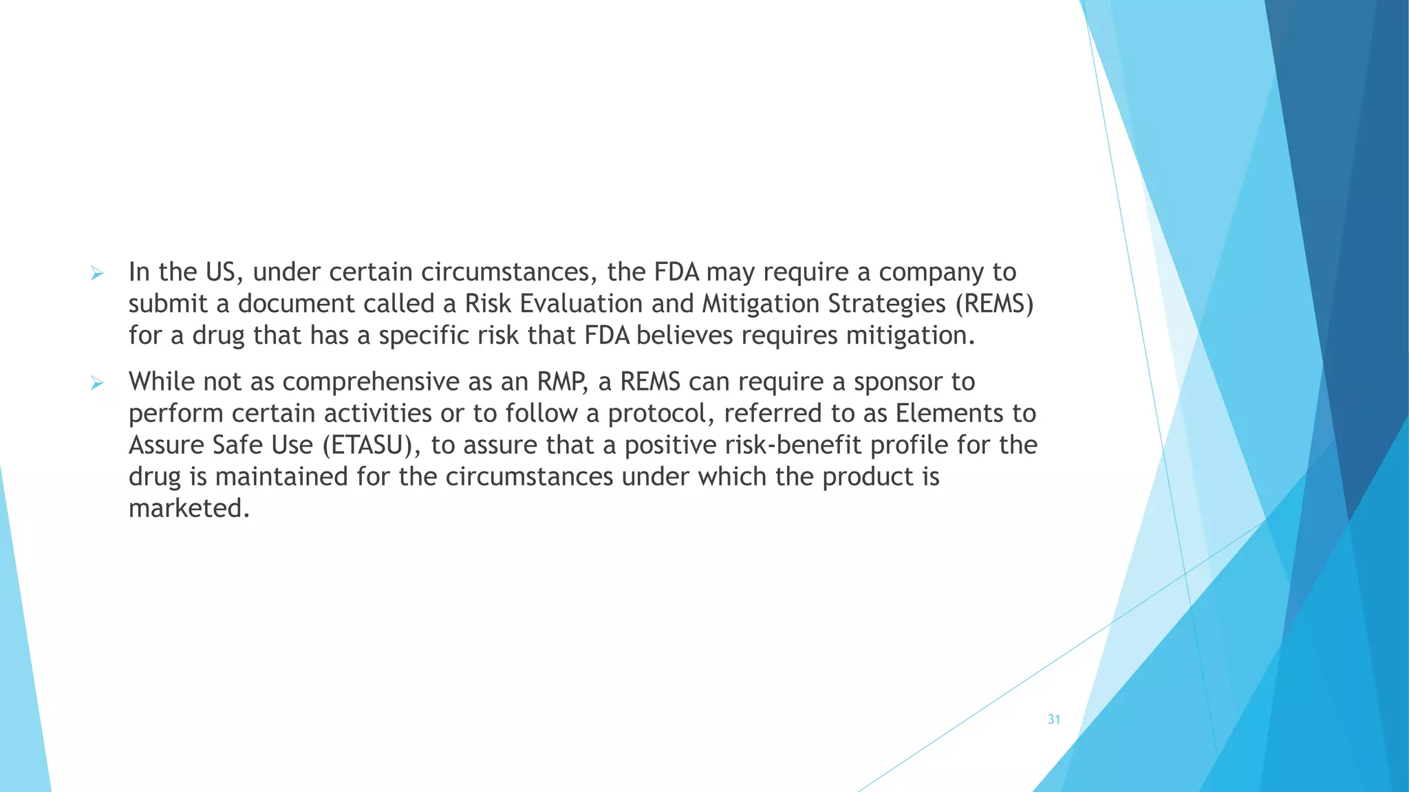  In the US, under certain circumstances, the FDA may require a company to
submit a document called a Risk Evaluation and Mitigation Strategies (REMS)
for a drug that has a specific risk that FDA believes requires mitigation.
 While not as comprehensive as an RMP, a REMS can require a sponsor to
perform certain activities or to follow a protocol, referred to as Elements to
Assure Safe Use (ETASU), to assure that a positive risk-benefit profile for the
drug is maintained for the circumstances under which the product is
marketed.
31
 