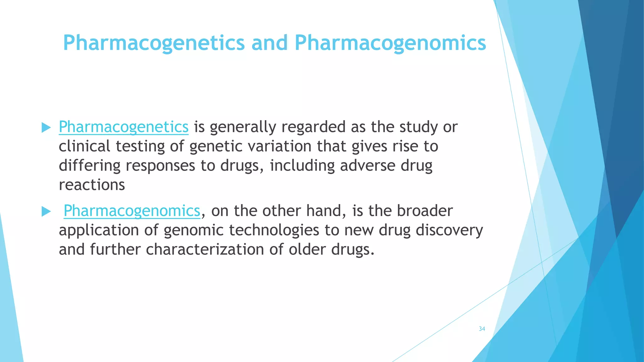 Pharmacogenetics and Pharmacogenomics
 Pharmacogenetics is generally regarded as the study or
clinical testing of genetic variation that gives rise to
differing responses to drugs, including adverse drug
reactions
 Pharmacogenomics, on the other hand, is the broader
application of genomic technologies to new drug discovery
and further characterization of older drugs.
34
 