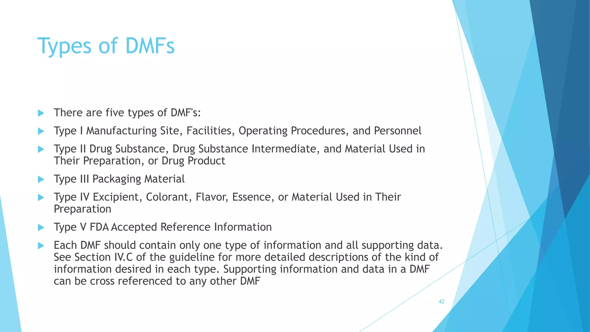 Types of DMFs
 There are five types of DMF's:
 Type I Manufacturing Site, Facilities, Operating Procedures, and Personnel
 Type II Drug Substance, Drug Substance Intermediate, and Material Used in
Their Preparation, or Drug Product
 Type III Packaging Material
 Type IV Excipient, Colorant, Flavor, Essence, or Material Used in Their
Preparation
 Type V FDA Accepted Reference Information
 Each DMF should contain only one type of information and all supporting data.
See Section IV.C of the guideline for more detailed descriptions of the kind of
information desired in each type. Supporting information and data in a DMF
can be cross referenced to any other DMF
42
 