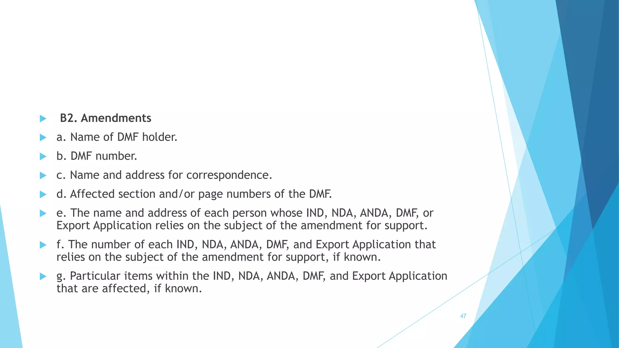  B2. Amendments
 a. Name of DMF holder.
 b. DMF number.
 c. Name and address for correspondence.
 d. Affected section and/or page numbers of the DMF.
 e. The name and address of each person whose IND, NDA, ANDA, DMF, or
Export Application relies on the subject of the amendment for support.
 f. The number of each IND, NDA, ANDA, DMF, and Export Application that
relies on the subject of the amendment for support, if known.
 g. Particular items within the IND, NDA, ANDA, DMF, and Export Application
that are affected, if known.
47
 
