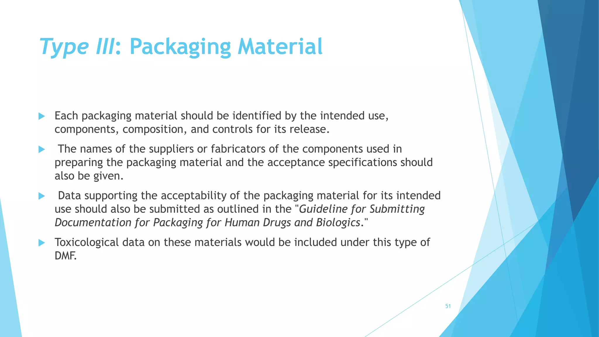 Type III: Packaging Material
 Each packaging material should be identified by the intended use,
components, composition, and controls for its release.
 The names of the suppliers or fabricators of the components used in
preparing the packaging material and the acceptance specifications should
also be given.
 Data supporting the acceptability of the packaging material for its intended
use should also be submitted as outlined in the "Guideline for Submitting
Documentation for Packaging for Human Drugs and Biologics."
 Toxicological data on these materials would be included under this type of
DMF.
51
 