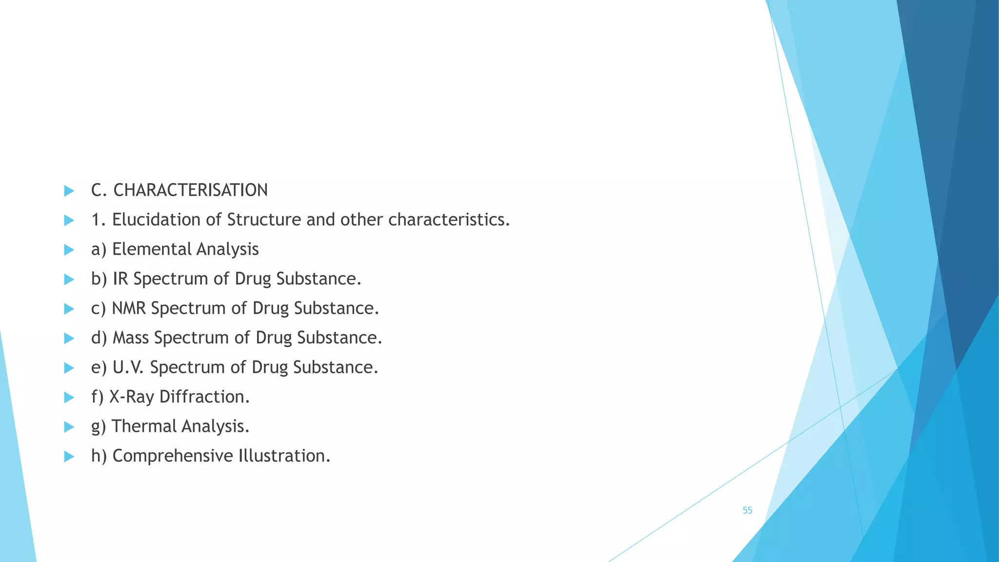  C. CHARACTERISATION
 1. Elucidation of Structure and other characteristics.
 a) Elemental Analysis
 b) IR Spectrum of Drug Substance.
 c) NMR Spectrum of Drug Substance.
 d) Mass Spectrum of Drug Substance.
 e) U.V. Spectrum of Drug Substance.
 f) X-Ray Diffraction.
 g) Thermal Analysis.
 h) Comprehensive Illustration.
55
 